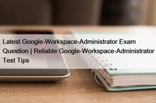 Latest Google-Workspace-Administrator Exam Question | Reliable Google-Workspace-Administrator Test Tips